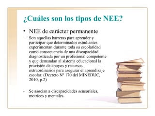 ¿Cuáles son los tipos de NEE?
• NEE de carácter permanente
-   Son aquellas barreras para aprender y
    participar que determinados estudiantes
    experimentan durante toda su escolaridad
    como consecuencia de una discapacidad
    diagnosticada por un profesional competente
    y que demandan al sistema educacional la
    provisión de apoyos y recursos
    extraordinarios para asegurar el aprendizaje
    escolar. (Decreto Nº 170 del MINEDUC,
    2010, p.2)

-   Se asocian a discapacidades sensoriales,
    motrices y mentales.
 