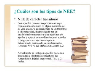 ¿Cuáles son los tipos de NEE?
• NEE de carácter transitorio
-   Son aquellas barreras no permanentes que
    requieren los alumnos en algún momento de
    su vida escolar a consecuencia de un trastorno
    o discapacidad, diagnosticada por un
    profesional competente y que necesitan de
    ayudas y apoyos extraordinarios para acceder
    o progresar en el currículum por un
    determinado período de su escolarización.
    (Decreto Nº 170 del MINEDUC, 2010, p.2)

-   Actualmente se incluyen aquellas que están
    asociadas a Trastornos específicos del
    Aprendizaje, Déficit atencional, TEL y CI
    límite.
 