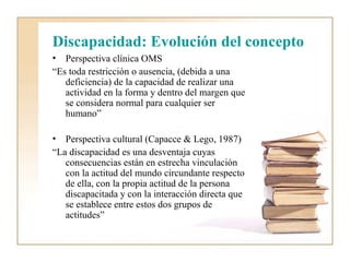 Discapacidad: Evolución del concepto
• Perspectiva clínica OMS
“Es toda restricción o ausencia, (debida a una
   deficiencia) de la capacidad de realizar una
   actividad en la forma y dentro del margen que
   se considera normal para cualquier ser
   humano”

• Perspectiva cultural (Capacce & Lego, 1987)
“La discapacidad es una desventaja cuyas
   consecuencias están en estrecha vinculación
   con la actitud del mundo circundante respecto
   de ella, con la propia actitud de la persona
   discapacitada y con la interacción directa que
   se establece entre estos dos grupos de
   actitudes”
 