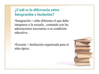 ¿Cuál es la diferencia entre
Integración e Inclusión?
•Integración = niño diferente el que debe
integrarse a la escuela , contando con las
adecuaciones necesarias a su condición
educativa.


•Escuela = Institución organizada para el
niño típico .
 