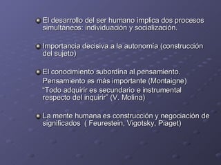 El desarrollo del ser humano implica dos procesos simultáneos: individuación y socialización. Importancia decisiva a la autonomía (construcción del sujeto) El conocimiento subordina al pensamiento. Pensamiento es más importante (Montaigne) “ Todo adquirir es secundario e instrumental respecto del inquirir” (V. Molina) La mente humana es construcción y negociación de significados  ( Feurestein, Vigotsky, Piaget) 
