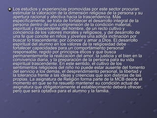 Los estudios y experiencias promovidas por este sector procuran estimular la valoración de la dimensión religiosa de la persona y su apertura racional y afectiva hacia la trascendencia. Más específicamente, se trata de fortalecer el desarrollo integral de la persona dentro de una comprensión de la condición material, espiritual y trascendente del hombre, de un recto cultivo y conciencia de los valores morales y religiosos, y del desarrollo de una fe que concite en niños y jóvenes una sólida inclinación por buscar lo trascendente; por conocer y amar a Dios. El desarrollo espiritual del alumno en los valores de la religiosidad debe fortalecer capacidades para un comportamiento personal responsable, regido por principios éticos y que busca permanentemente la realización del amor, la justicia y el bien en la convivencia diaria, y la preparación de la persona para su vida espiritual trascendente. En este sentido, el cultivo de los sentimientos religiosos del niño no puede estar ausente del fomento del servicio a los demás, el desprendimiento personal, la libertad y la tolerancia frente a las ideas y creencias que son distintas de las propias. La asignatura de Religión forma parte de la MCB desde el momento en que se ha resuelto mantener su condición actual de asignatura que obligatoriamente el establecimiento deberá ofrecer, pero que será optativa para el alumno y la familia. 