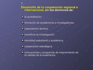 7.  Desarrollo de la cooperación regional e internacional,  en los dominios de:   la acreditación,  formación de académicos e investigadores,  capacitación técnica,  Incentivar la investigación,  movilidad estudiantil y académica, cooperación estratégica,  innovaciones y programas de mejoramiento de la calidad de la enseñanza.   