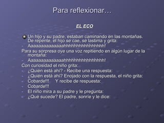 Para reflexionar… EL ECO Un hijo y su padre, estaban caminando en las montañas. De repente, el hijo se cae, se lastima y grita: Aaaaaaaaaaaaaahhhhhhhhhhhhhhhh! Para su sorpresa oye una voz repitiendo en algún lugar de la montaña: Aaaaaaaaaaaaaahhhhhhhhhhhhhhhh! Con curiosidad el niño grita: ¿Quién está ahí? - Recibe una respuesta: ¿Quién está ahí? Enojado con la respuesta, el niño grita: Cobarde!!!  Y recibe de respuesta: Cobarde!!! El niño mira a su padre y le pregunta: ¿Qué sucede? El padre, sonríe y le dice: 