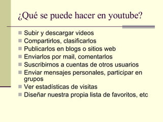 ¿Qué se puede hacer en youtube? Subir y descargar videos Compartirlos, clasificarlos  Publicarlos en blogs o sitios web Enviarlos por mail, comentarlos Suscribirnos a cuentas de otros usuarios Enviar mensajes personales, participar en grupos  Ver estadísticas de visitas Diseñar nuestra propia lista de favoritos, etc 