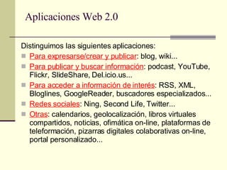 Aplicaciones Web 2.0 Distinguimos las siguientes aplicaciones: Para expresarse/crear y publicar : blog, wiki... Para publicar y buscar información : podcast, YouTube, Flickr, SlideShare, Del.icio.us... Para acceder a información de interés : RSS, XML, Bloglines, GoogleReader, buscadores especializados... Redes sociales : Ning, Second Life, Twitter...  Otras : calendarios, geolocalización, libros virtuales compartidos, noticias, ofimática on-line, plataformas de teleformación, pizarras digitales colaborativas on-line, portal personalizado... 