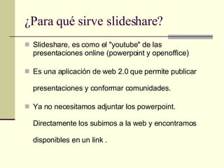 ¿Para qué sirve slideshare? Slideshare, es como el "youtube" de las presentaciones online (powerpoint y openoffice) Es una aplicación de web 2.0 que permite publicar presentaciones y conformar comunidades. Ya no necesitamos adjuntar los powerpoint. Directamente los subimos a la web y encontramos disponibles en un link . 