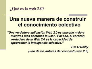 ¿Qué es la web 2.0? Una nueva manera de construir el conocimiento colectivo “ Una verdadera aplicación Web 2.0 es una que mejora mientras más personas la usan. Por eso, el corazón verdadero de la Web 2.0 es la capacidad de aprovechar la inteligencia colectiva.”  Tim O’Reilly (uno de los autores del concepto web 2.0) 