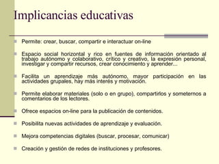 Implicancias educativas Permite: crear, buscar, compartir e interactuar on-line Espacio social horizontal y rico en fuentes de información orientado al trabajo autónomo y colaborativo, crítico y creativo, la expresión personal, investigar y compartir recursos, crear conocimiento y aprender... Facilita un aprendizaje más autónomo, mayor participación en las actividades grupales, hay más interés y motivación. Permite elaborar materiales (solo o en grupo), compartirlos y someternos a comentarios de los lectores.  Ofrece espacios on-line para la publicación de contenidos. Posibilita nuevas actividades de aprendizaje y evaluación. Mejora competencias digitales (buscar, procesar, comunicar) Creación y gestión de redes de instituciones y profesores. 