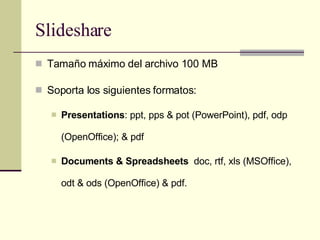 Slideshare Tamaño máximo del archivo 100 MB Soporta los siguientes formatos: Presentations : ppt, pps & pot (PowerPoint), pdf, odp (OpenOffice); & pdf Documents & Spreadsheets   doc, rtf, xls (MSOffice), odt & ods (OpenOffice) & pdf. 