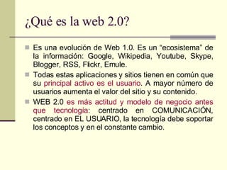 ¿Qué es la web 2.0? Es una evolución de Web 1.0. Es un “ecosistema” de la información: Google, Wikipedia, Youtube, Skype, Blogger, RSS, Flickr, Emule. Todas estas aplicaciones y sitios tienen en común que su  principal activo es el usuario . A mayor número de usuarios aumenta el valor del sitio y su contenido. WEB 2.0  es más actitud y modelo de negocio antes que tecnología : centrado en COMUNICACIÓN, centrado en EL USUARIO, la tecnología debe soportar los conceptos y en el constante cambio. 