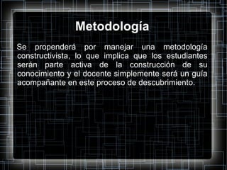Metodología Se propenderá por manejar una metodología constructivista, lo que implica que los estudiantes serán parte activa de la construcción de su conocimiento y el docente simplemente será un guía acompañante en este proceso de descubrimiento. 