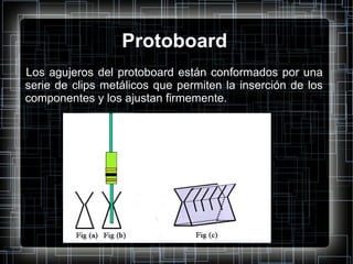 Protoboard Los agujeros del protoboard están conformados por una serie de clips metálicos que permiten la inserción de los componentes y los ajustan firmemente. 