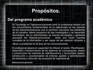 Propósitos. Del programa académico El Tecnólogo en Telecomunicaciones será un profesional dotado con los conocimientos fundamentales en lo relacionado en las ciencias de las telecomunicaciones que le permitan solucionar los problemas de la industria, liderar proyectos de tipo investigativo y de desarrollo tecnológico, ser un administrador de nuevas tecnologías y gestionar procesos de Telecomunicaciones , tener una visión futurista completa de la información y ser capaz de dar solución eficiente y eficaz a problemas en el área de las comunicaciones . El profesional estará en capacidad de ofrecer al sector: Planificación, desarrollo y mantenimiento de los sistemas de comunicación, diseño y construcción de sistemas de radiofrecuencia y microondas, diseño, construcción y caracterización de antenas, gestión y administración de empresas y dirección de proyectos de ingeniería de telecomunicaciones 