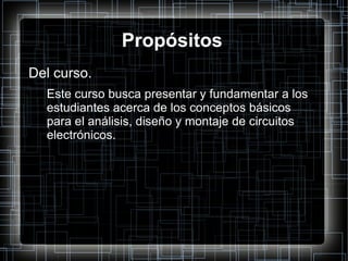 Propósitos Del curso. Este curso busca presentar y fundamentar a los estudiantes acerca de los conceptos básicos para el análisis, diseño y montaje de circuitos electrónicos. 