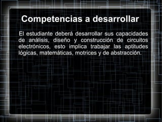 Competencias a desarrollar El estudiante deberá desarrollar sus capacidades de análisis, diseño y construcción de circuitos electrónicos, esto implica trabajar las aptitudes lógicas, matemáticas, motrices y de abstracción. 