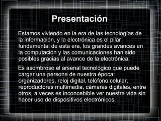 Presentación Estamos viviendo en la era de las tecnologías de la información, y la electrónica es el pilar fundamental de esta era, los grandes avances en la computación y las comunicaciones han sido posibles gracias al avance de la electrónica. Es asombroso el arsenal tecnológico que puede cargar una persona de nuestra época: organizadores, reloj digital, teléfono celular, reproductores multimedia, cámaras digitales, entre otros, a veces es inconcebible ver nuestra vida sin hacer uso de dispositivos electrónicos. 