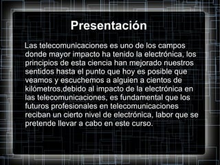Presentación Las telecomunicaciones es uno de los campos donde mayor impacto ha tenido la electrónica, los principios de esta ciencia han mejorado nuestros sentidos hasta el punto que hoy es posible que veamos y escuchemos a alguien a cientos de kilómetros,debido al impacto de la electrónica en las telecomunicaciones, es fundamental que los futuros profesionales en telecomunicaciones reciban un cierto nivel de electrónica, labor que se pretende llevar a cabo en este curso. 