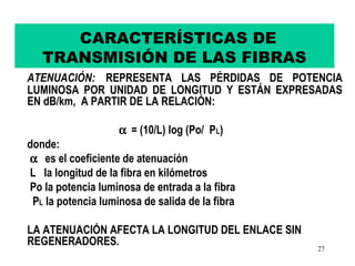 CARACTERÍSTICAS DE
   TRANSMISIÓN DE LAS FIBRAS
ATENUACIÓN: REPRESENTA LAS PÉRDIDAS DE POTENCIA
LUMINOSA POR UNIDAD DE LONGITUD Y ESTÁN EXPRESADAS
EN dB/km, A PARTIR DE LA RELACIÓN:

                    α = (10/L) log (Po/ PL)
donde:
α es el coeficiente de atenuación
L la longitud de la fibra en kilómetros
Po la potencia luminosa de entrada a la fibra
 PL la potencia luminosa de salida de la fibra

LA ATENUACIÓN AFECTA LA LONGITUD DEL ENLACE SIN
REGENERADORES.
                                                  27
 