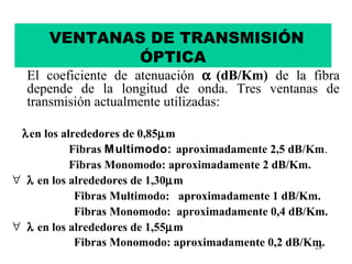 VENTANAS DE TRANSMISIÓN
             ÓPTICA
  El coeficiente de atenuación α (dB/Km) de la fibra
  depende de la longitud de onda. Tres ventanas de
  transmisión actualmente utilizadas:

 λ en los alrededores de 0,85µm
            Fibras M ultimodo: aproximadamente 2,5 dB/Km.
            Fibras Monomodo: aproximadamente 2 dB/Km.
∀ λ en los alrededores de 1,30µm
             Fibras Multimodo: aproximadamente 1 dB/Km.
             Fibras Monomodo: aproximadamente 0,4 dB/Km.
∀ λ en los alrededores de 1,55µm
             Fibras Monomodo: aproximadamente 0,2 dB/Km.
                                                       28
 