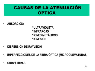 CAUSAS DE LA ATENUACIÓN
              ÓPTICA

• ABSORCIÓN:
                 * ULTRAVIOLETA
                 * INFRAROJO
                 * IONES METÁLICOS
                 * IONES OH

• DISPERSIÓN DE RAYLEIGH

• IMPERFECCIONES DE LA FIBRA ÓPTICA (MICROCURVATURAS)

• CURVATURAS
                                                   30
 
