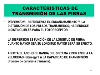 CARACTERÍSTICAS DE
     TRANSMISIÓN DE LAS FIBRAS
• DISPERSION : REPRESENTA EL ENSANCHAMIENTO Y LA
  DISTORSIÓN DE LOS PULSOS TRANSMITIDOS, HACIÉNDOSE
  INDISTINGUIBLES PARA EL FOTORECEPTOR.

  LA DISPERSIÓN ES FUNCIÓN DE LA LONGITUD DE FIBRA:
  CUANTO MAYOR SEA SU LONGITUD MAYOR SERÁ SU EFECTO.

  AFECTA EL ANCHO DE BANDA DEL SISTEMA Y POR ENDE A LA
  VELOCIDAD (bits/seg) Y A LA CAPACIDAD DE TRANSMISIÓN
  (Número de canales a transmitir).

                                                      34
 