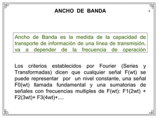 ANCHO DE BANDA                           8




Ancho de Banda es la medida de la capacidad de
transporte de información de una línea de transmisión,
va a depender de la frecuencia de operación


Los criterios establecidos por Fourier (Series y
Transformadas) dicen que cualquier señal F(wt) se
puede representar por un nivel constante, una señal
F0(wt) llamada fundamental y una sumatorias de
señales con frecuencias multiples de F(wt): F1(2wt) +
F2(3wt)+ F3(4wt)+....
 