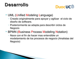 Desarrollo

   UML (Unified Modeling Language)
    ◦ Creado originalmente para apoyar y agilizar el ciclo de
      diseño de software.
    ◦ Posteriormente se adapta para describir ciclos de
      Negocio
   BPMN (Business Process Modeling Notation)
    ◦ Nace con el fin de hacer mas entendible un
      modelamiento de los procesos de negocio (Analistas del
      Negocio)
 