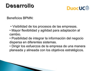 Desarrollo

Beneficios BPMN:

  • Visibilidad de los procesos de las empresas.
 • Mayor flexibilidad y agilidad para adaptación al
 cambio.
 • Posibilidad de integrar la información del negocio
 dispersa en diferentes sistemas.
 • Dirigir los esfuerzos de la empresa de una manera
 planeada y alineada con los objetivos estratégicos.
 