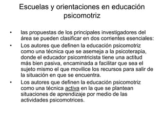 Escuelas y orientaciones en educación
                  psicomotriz

•   las propuestas de los principales investigadores del
    área se pueden clasificar en dos corrientes esenciales:
•   Los autores que definen la educación psicomotriz
    como una técnica que se asemeja a la psicoterapia,
    donde el educador psicomtricista tiene una actitud
    más bien pasiva, encaminada a facilitar que sea el
    sujeto mismo el que movilice los recursos para salir de
    la situación en que se encuentra.
•   Los autores que definen la educación psicomotriz
    como una técnica activa en la que se plantean
    situaciones de aprendizaje por medio de las
    actividades psicomotrices.
 