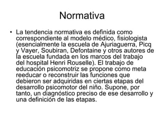 Normativa
• La tendencia normativa es definida como
  correspondiente al modelo médico, fisiologista
  (esencialmente la escuela de Ajuriaguerra, Picq
  y Vayer, Soubiran, Defontaine y otros autores de
  la escuela fundada en los marcos del trabajo
  del hospital Henri Rouselle). El trabajo de
  educación psicomotriz se propone como meta
  reeducar o reconstruir las funciones que
  debieron ser adquiridas en ciertas etapas del
  desarrollo psicomotor del niño. Supone, por
  tanto, un diagnóstico preciso de ese desarrollo y
  una definición de las etapas.
 