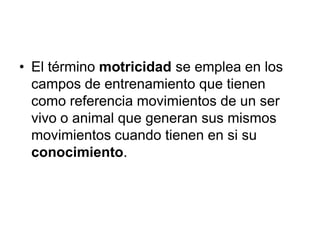 • El término motricidad se emplea en los
  campos de entrenamiento que tienen
  como referencia movimientos de un ser
  vivo o animal que generan sus mismos
  movimientos cuando tienen en si su
  conocimiento.
 