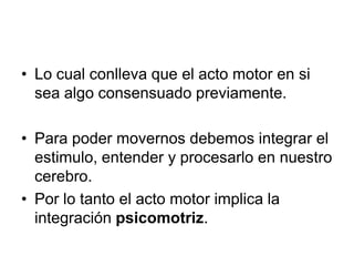• Lo cual conlleva que el acto motor en si
  sea algo consensuado previamente.

• Para poder movernos debemos integrar el
  estimulo, entender y procesarlo en nuestro
  cerebro.
• Por lo tanto el acto motor implica la
  integración psicomotriz.
 