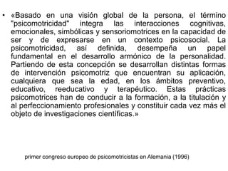 • «Basado en una visión global de la persona, el término
  "psicomotricidad" integra las interacciones cognitivas,
  emocionales, simbólicas y sensoriomotrices en la capacidad de
  ser y de expresarse en un contexto psicosocial. La
  psicomotricidad, así definida, desempeña un papel
  fundamental en el desarrollo armónico de la personalidad.
  Partiendo de esta concepción se desarrollan distintas formas
  de intervención psicomotriz que encuentran su aplicación,
  cualquiera que sea la edad, en los ámbitos preventivo,
  educativo, reeducativo y terapéutico. Estas prácticas
  psicomotrices han de conducir a la formación, a la titulación y
  al perfeccionamiento profesionales y constituir cada vez más el
  objeto de investigaciones científicas.»




      primer congreso europeo de psicomotricistas en Alemania (1996)
 