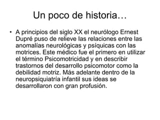 Un poco de historia…
• A principios del siglo XX el neurólogo Ernest
  Dupré puso de relieve las relaciones entre las
  anomalías neurológicas y psíquicas con las
  motrices. Este médico fue el primero en utilizar
  el término Psicomotricidad y en describir
  trastornos del desarrollo psicomotor como la
  debilidad motriz. Más adelante dentro de la
  neuropsiquiatría infantil sus ideas se
  desarrollaron con gran profusión.
 