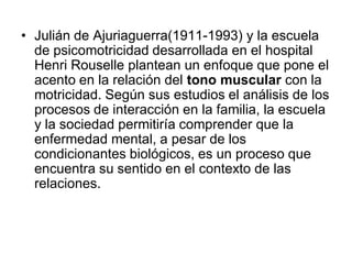 • Julián de Ajuriaguerra(1911-1993) y la escuela
  de psicomotricidad desarrollada en el hospital
  Henri Rouselle plantean un enfoque que pone el
  acento en la relación del tono muscular con la
  motricidad. Según sus estudios el análisis de los
  procesos de interacción en la familia, la escuela
  y la sociedad permitiría comprender que la
  enfermedad mental, a pesar de los
  condicionantes biológicos, es un proceso que
  encuentra su sentido en el contexto de las
  relaciones.
 
