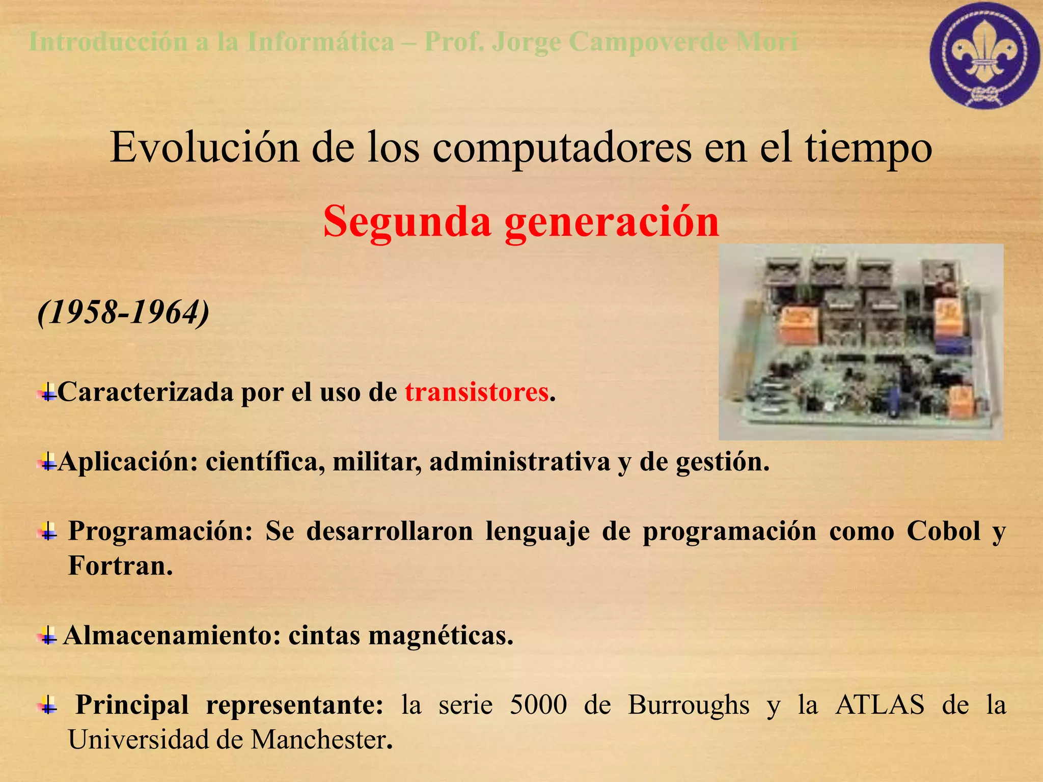 Introducción a la Informática – Prof. Jorge Campoverde Mori


      Evolución de los computadores en el tiempo
                        Segunda generación
(1958-1964)

  Caracterizada por el uso de transistores.

  Aplicación: científica, militar, administrativa y de gestión.

   Programación: Se desarrollaron lenguaje de programación como Cobol y
   Fortran.

  Almacenamiento: cintas magnéticas.

   Principal representante: la serie 5000 de Burroughs y la ATLAS de la
   Universidad de Manchester.
 