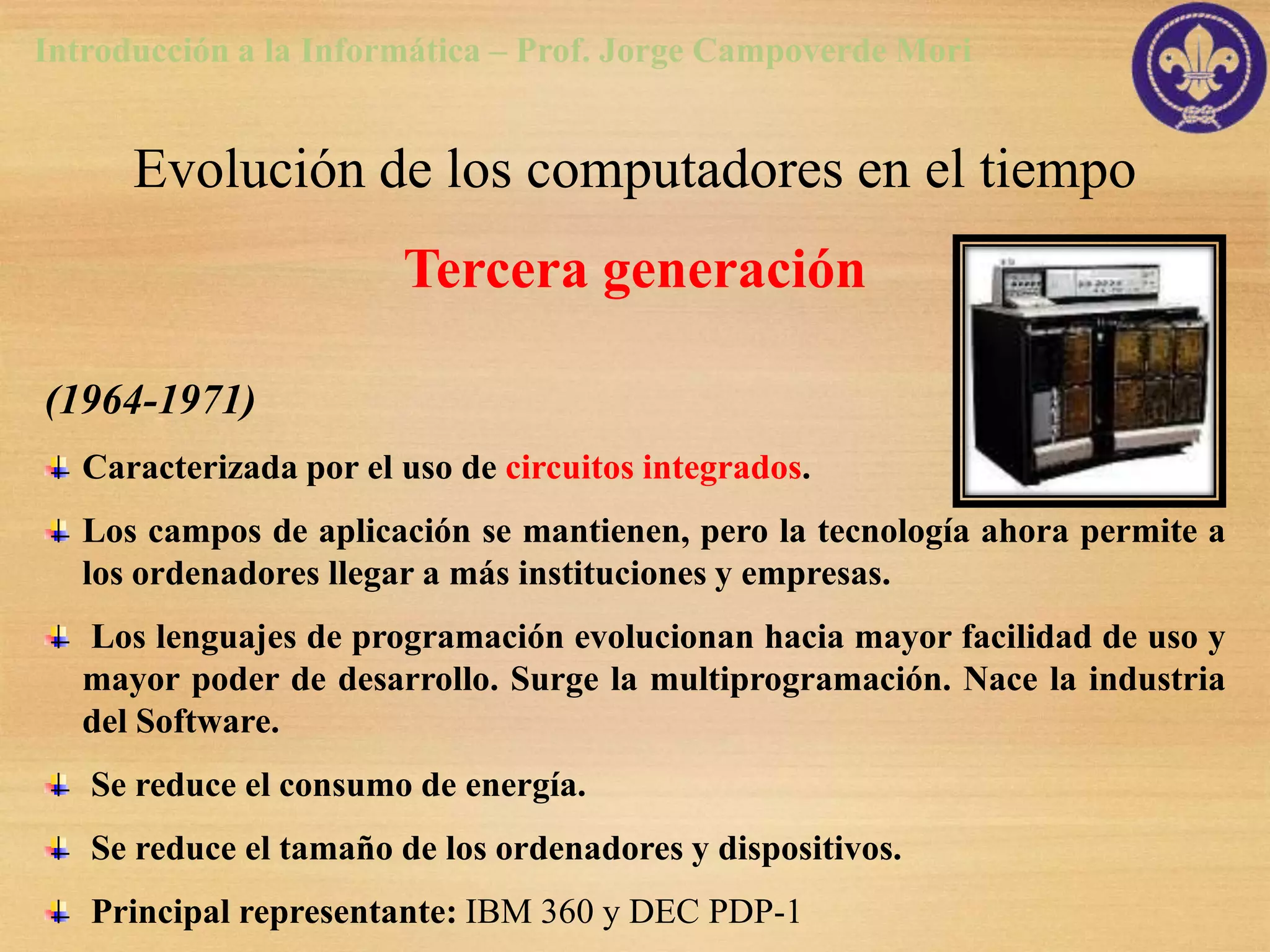 Introducción a la Informática – Prof. Jorge Campoverde Mori


      Evolución de los computadores en el tiempo
                        Tercera generación

(1964-1971)
   Caracterizada por el uso de circuitos integrados.
   Los campos de aplicación se mantienen, pero la tecnología ahora permite a
   los ordenadores llegar a más instituciones y empresas.
   Los lenguajes de programación evolucionan hacia mayor facilidad de uso y
   mayor poder de desarrollo. Surge la multiprogramación. Nace la industria
   del Software.
   Se reduce el consumo de energía.
   Se reduce el tamaño de los ordenadores y dispositivos.
   Principal representante: IBM 360 y DEC PDP-1
 