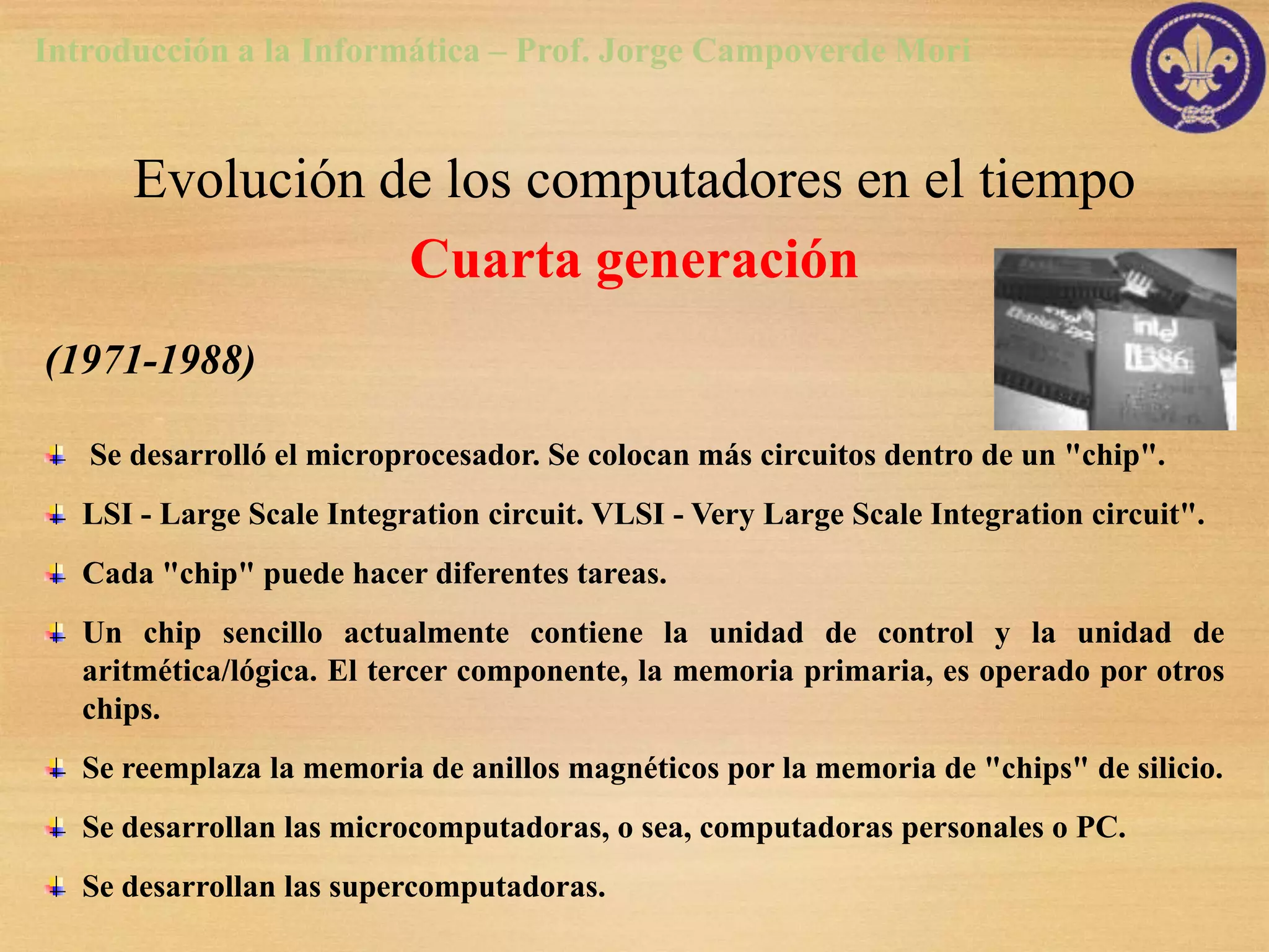 Introducción a la Informática – Prof. Jorge Campoverde Mori


      Evolución de los computadores en el tiempo
                 Cuarta generación
(1971-1988)

   Se desarrolló el microprocesador. Se colocan más circuitos dentro de un "chip".
   LSI - Large Scale Integration circuit. VLSI - Very Large Scale Integration circuit".
   Cada "chip" puede hacer diferentes tareas.
   Un chip sencillo actualmente contiene la unidad de control y la unidad de
   aritmética/lógica. El tercer componente, la memoria primaria, es operado por otros
   chips.
   Se reemplaza la memoria de anillos magnéticos por la memoria de "chips" de silicio.
   Se desarrollan las microcomputadoras, o sea, computadoras personales o PC.
   Se desarrollan las supercomputadoras.
 