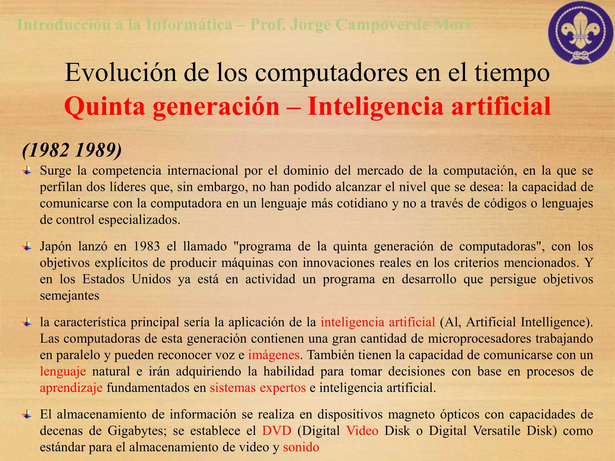 Introducción a la Informática – Prof. Jorge Campoverde Mori

       Evolución de los computadores en el tiempo
       Quinta generación – Inteligencia artificial
(1982 1989)
   Surge la competencia internacional por el dominio del mercado de la computación, en la que se
   perfilan dos líderes que, sin embargo, no han podido alcanzar el nivel que se desea: la capacidad de
   comunicarse con la computadora en un lenguaje más cotidiano y no a través de códigos o lenguajes
   de control especializados.
   Japón lanzó en 1983 el llamado "programa de la quinta generación de computadoras", con los
   objetivos explícitos de producir máquinas con innovaciones reales en los criterios mencionados. Y
   en los Estados Unidos ya está en actividad un programa en desarrollo que persigue objetivos
   semejantes
   la característica principal sería la aplicación de la inteligencia artificial (Al, Artificial Intelligence).
   Las computadoras de esta generación contienen una gran cantidad de microprocesadores trabajando
   en paralelo y pueden reconocer voz e imágenes. También tienen la capacidad de comunicarse con un
   lenguaje natural e irán adquiriendo la habilidad para tomar decisiones con base en procesos de
   aprendizaje fundamentados en sistemas expertos e inteligencia artificial.
   El almacenamiento de información se realiza en dispositivos magneto ópticos con capacidades de
   decenas de Gigabytes; se establece el DVD (Digital Video Disk o Digital Versatile Disk) como
   estándar para el almacenamiento de video y sonido
 