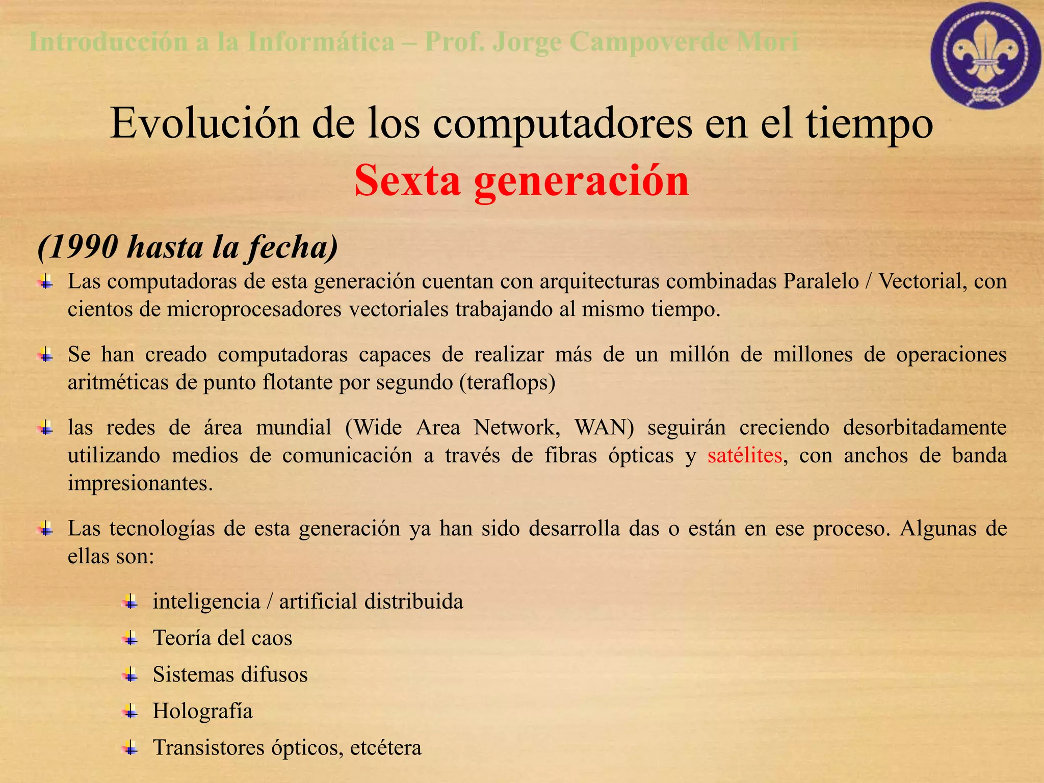 Introducción a la Informática – Prof. Jorge Campoverde Mori

       Evolución de los computadores en el tiempo
                   Sexta generación
(1990 hasta la fecha)
   Las computadoras de esta generación cuentan con arquitecturas combinadas Paralelo / Vectorial, con
   cientos de microprocesadores vectoriales trabajando al mismo tiempo.
   Se han creado computadoras capaces de realizar más de un millón de millones de operaciones
   aritméticas de punto flotante por segundo (teraflops)
   las redes de área mundial (Wide Area Network, WAN) seguirán creciendo desorbitadamente
   utilizando medios de comunicación a través de fibras ópticas y satélites, con anchos de banda
   impresionantes.
   Las tecnologías de esta generación ya han sido desarrolla das o están en ese proceso. Algunas de
   ellas son:
           inteligencia / artificial distribuida
           Teoría del caos
           Sistemas difusos
           Holografía
           Transistores ópticos, etcétera
 