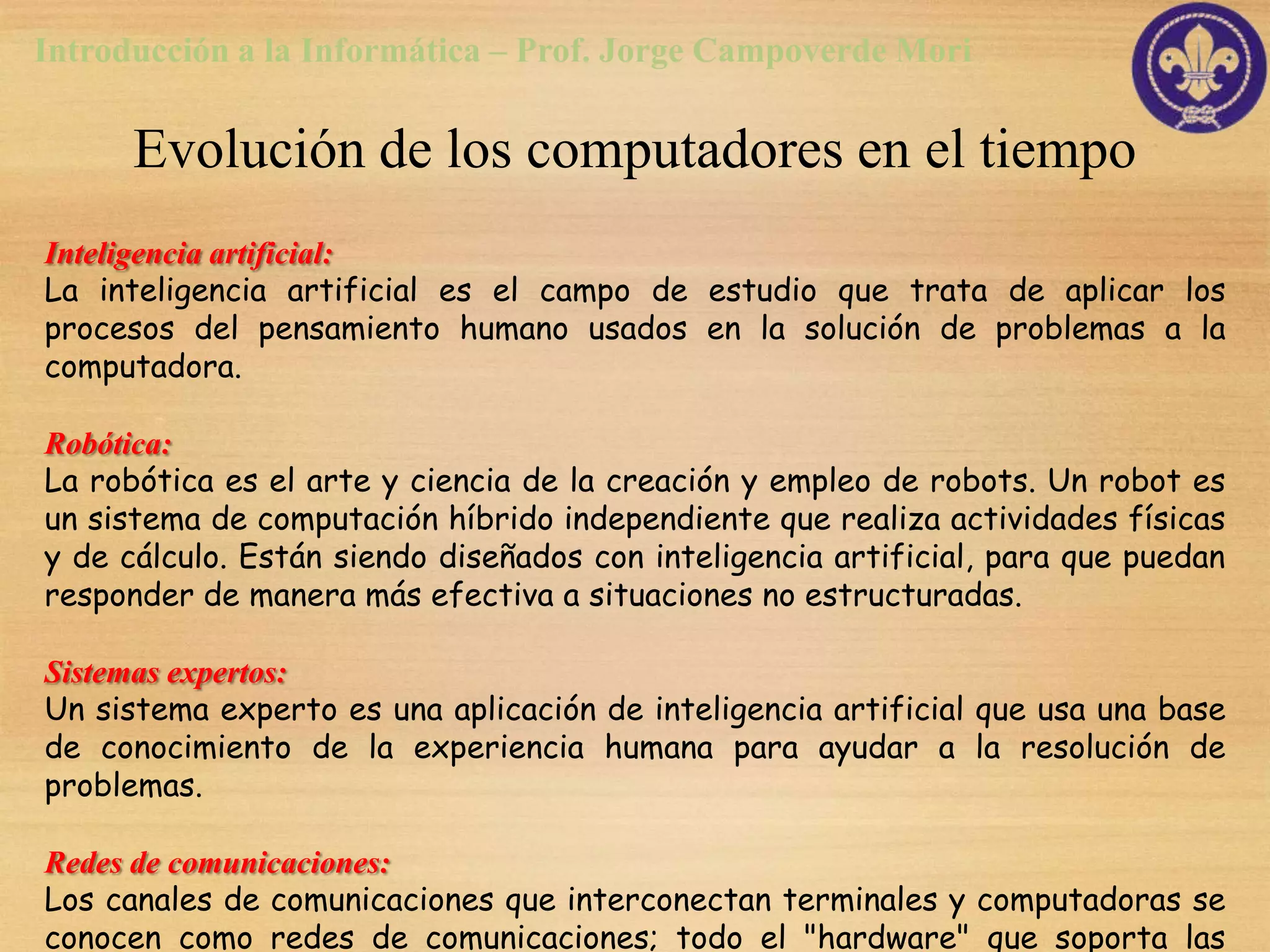 Introducción a la Informática – Prof. Jorge Campoverde Mori

      Evolución de los computadores en el tiempo
Inteligencia artificial:
La inteligencia artificial es el campo de estudio que trata de aplicar los
procesos del pensamiento humano usados en la solución de problemas a la
computadora.

Robótica:
La robótica es el arte y ciencia de la creación y empleo de robots. Un robot es
un sistema de computación híbrido independiente que realiza actividades físicas
y de cálculo. Están siendo diseñados con inteligencia artificial, para que puedan
responder de manera más efectiva a situaciones no estructuradas.

Sistemas expertos:
Un sistema experto es una aplicación de inteligencia artificial que usa una base
de conocimiento de la experiencia humana para ayudar a la resolución de
problemas.

Redes de comunicaciones:
Los canales de comunicaciones que interconectan terminales y computadoras se
conocen como redes de comunicaciones; todo el "hardware" que soporta las
 