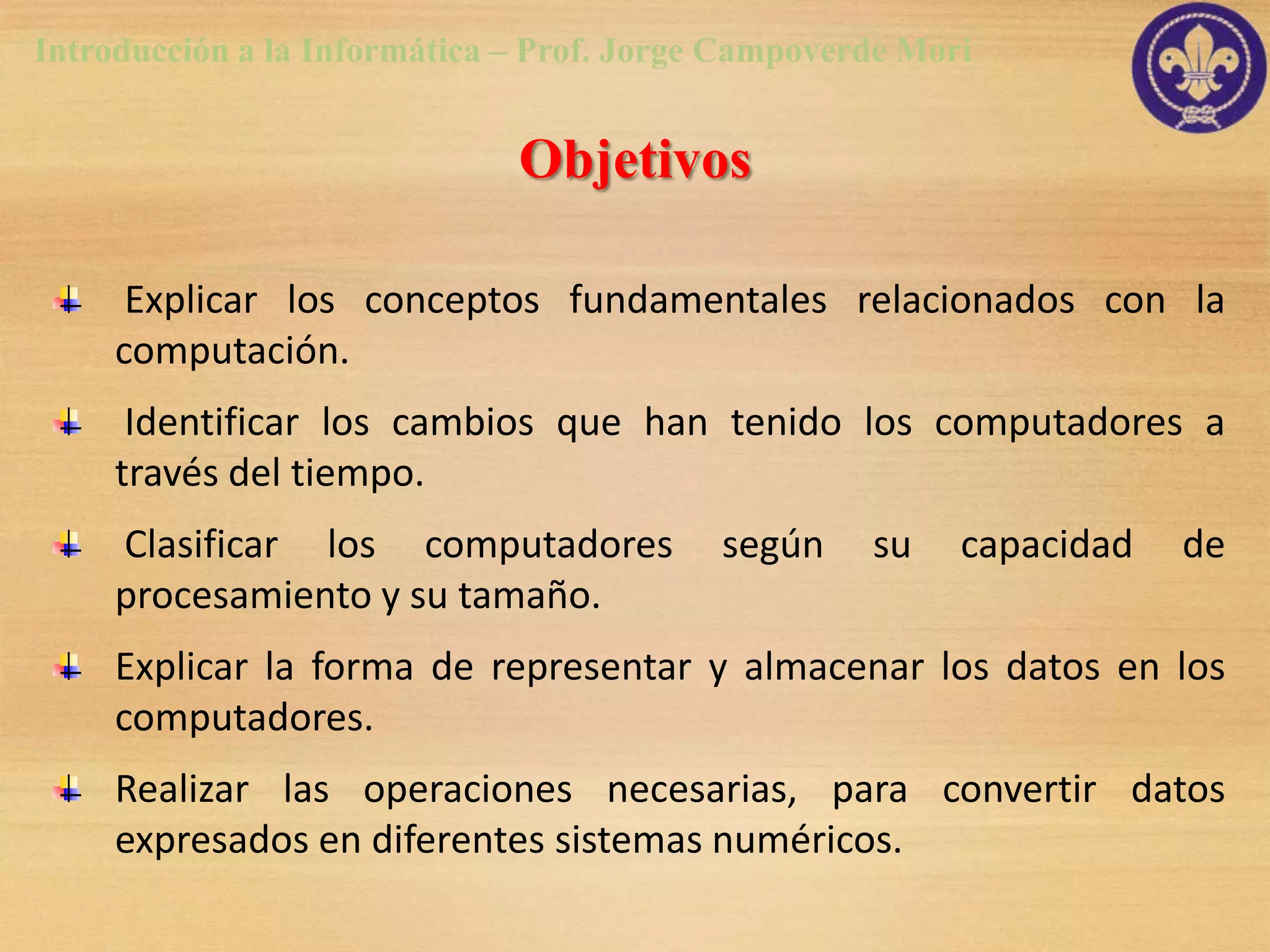 Introducción a la Informática – Prof. Jorge Campoverde Mori


                              Objetivos

      Explicar los conceptos fundamentales relacionados con la
     computación.
      Identificar los cambios que han tenido los computadores a
     través del tiempo.
     Clasificar los computadores           según    su    capacidad   de
     procesamiento y su tamaño.
     Explicar la forma de representar y almacenar los datos en los
     computadores.
     Realizar las operaciones necesarias, para convertir datos
     expresados en diferentes sistemas numéricos.
 