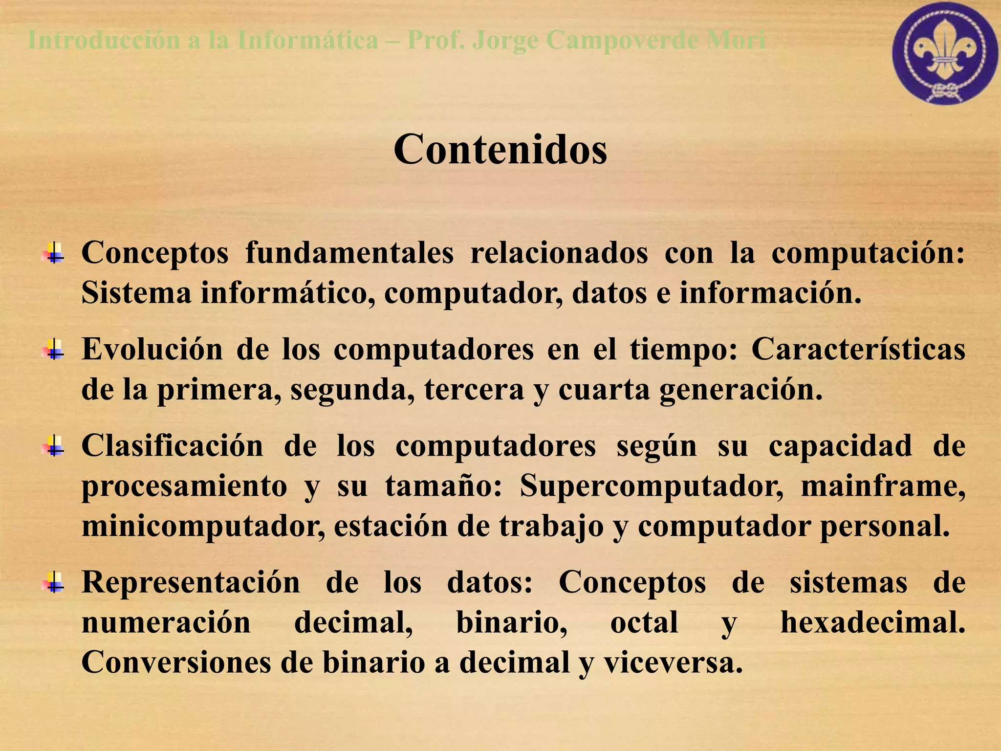 Introducción a la Informática – Prof. Jorge Campoverde Mori



                             Contenidos

    Conceptos fundamentales relacionados con la computación:
    Sistema informático, computador, datos e información.
    Evolución de los computadores en el tiempo: Características
    de la primera, segunda, tercera y cuarta generación.
    Clasificación de los computadores según su capacidad de
    procesamiento y su tamaño: Supercomputador, mainframe,
    minicomputador, estación de trabajo y computador personal.
    Representación de los datos: Conceptos de sistemas de
    numeración decimal, binario, octal y hexadecimal.
    Conversiones de binario a decimal y viceversa.
 