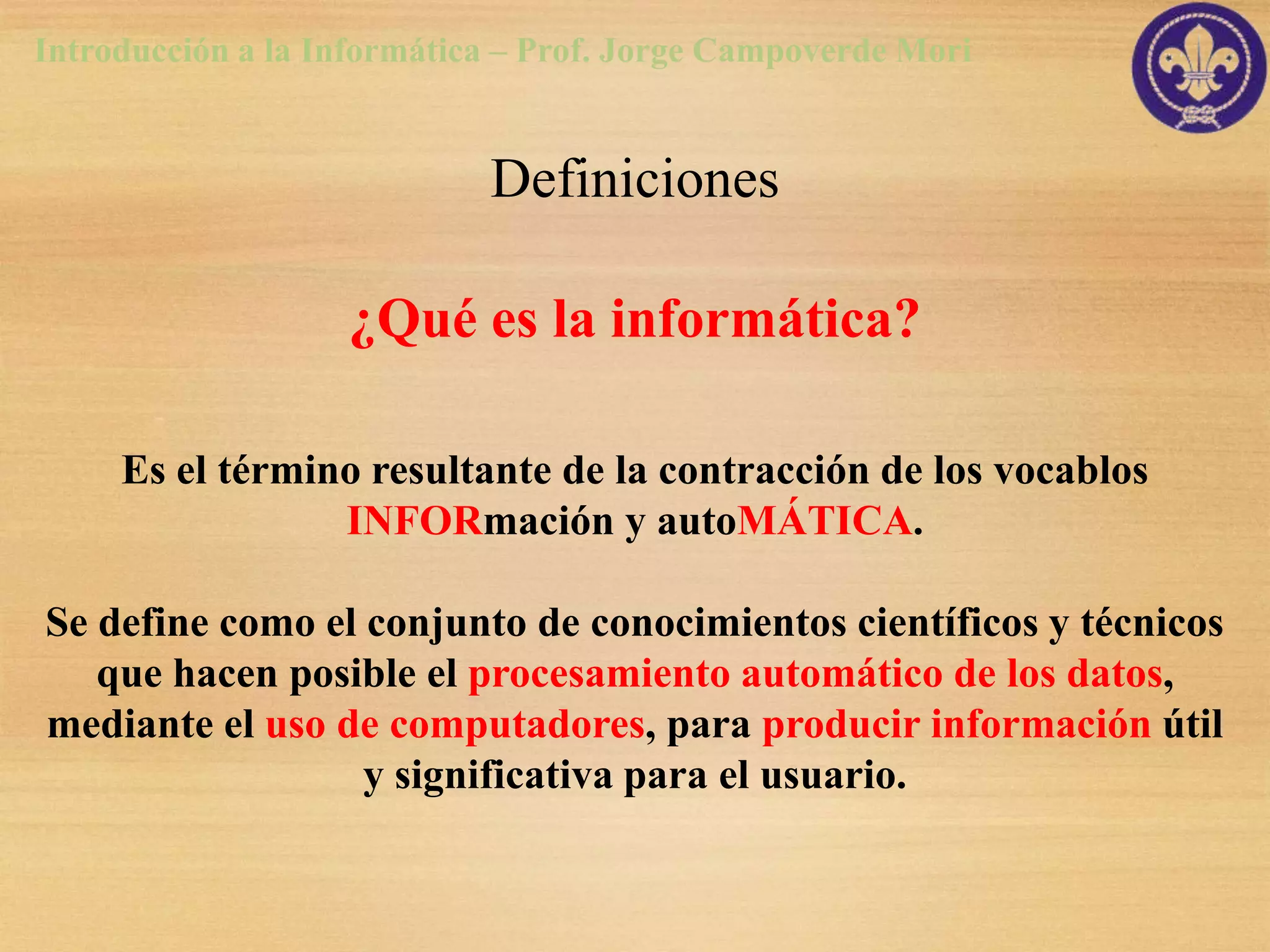 Introducción a la Informática – Prof. Jorge Campoverde Mori


                            Definiciones

                   ¿Qué es la informática?

     Es el término resultante de la contracción de los vocablos
                 INFORmación y autoMÁTICA.

Se define como el conjunto de conocimientos científicos y técnicos
   que hacen posible el procesamiento automático de los datos,
mediante el uso de computadores, para producir información útil
                  y significativa para el usuario.
 