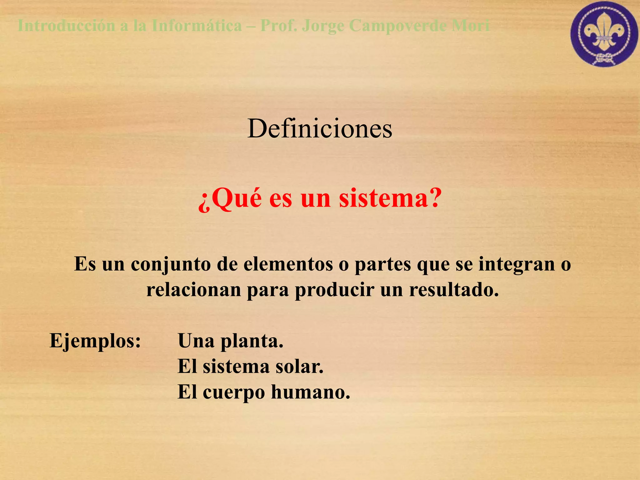 Introducción a la Informática – Prof. Jorge Campoverde Mori




                            Definiciones

                      ¿Qué es un sistema?

       Es un conjunto de elementos o partes que se integran o
               relacionan para producir un resultado.

   Ejemplos:       Una planta.
                   El sistema solar.
                   El cuerpo humano.
 
