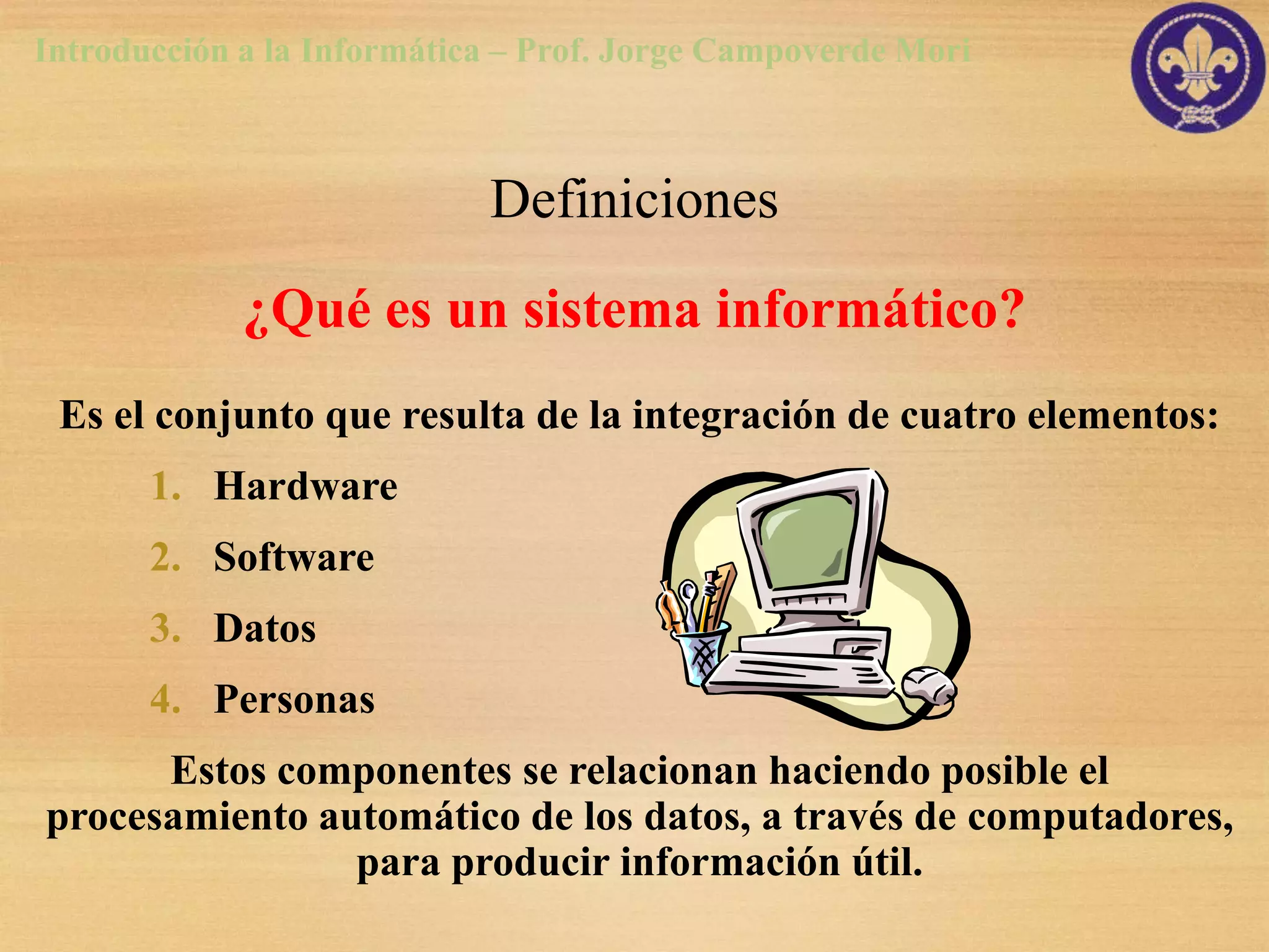Introducción a la Informática – Prof. Jorge Campoverde Mori



                            Definiciones
             ¿Qué es un sistema informático?
 Es el conjunto que resulta de la integración de cuatro elementos:
       1. Hardware
       2. Software
       3. Datos
       4. Personas
      Estos componentes se relacionan haciendo posible el
procesamiento automático de los datos, a través de computadores,
                para producir información útil.
 