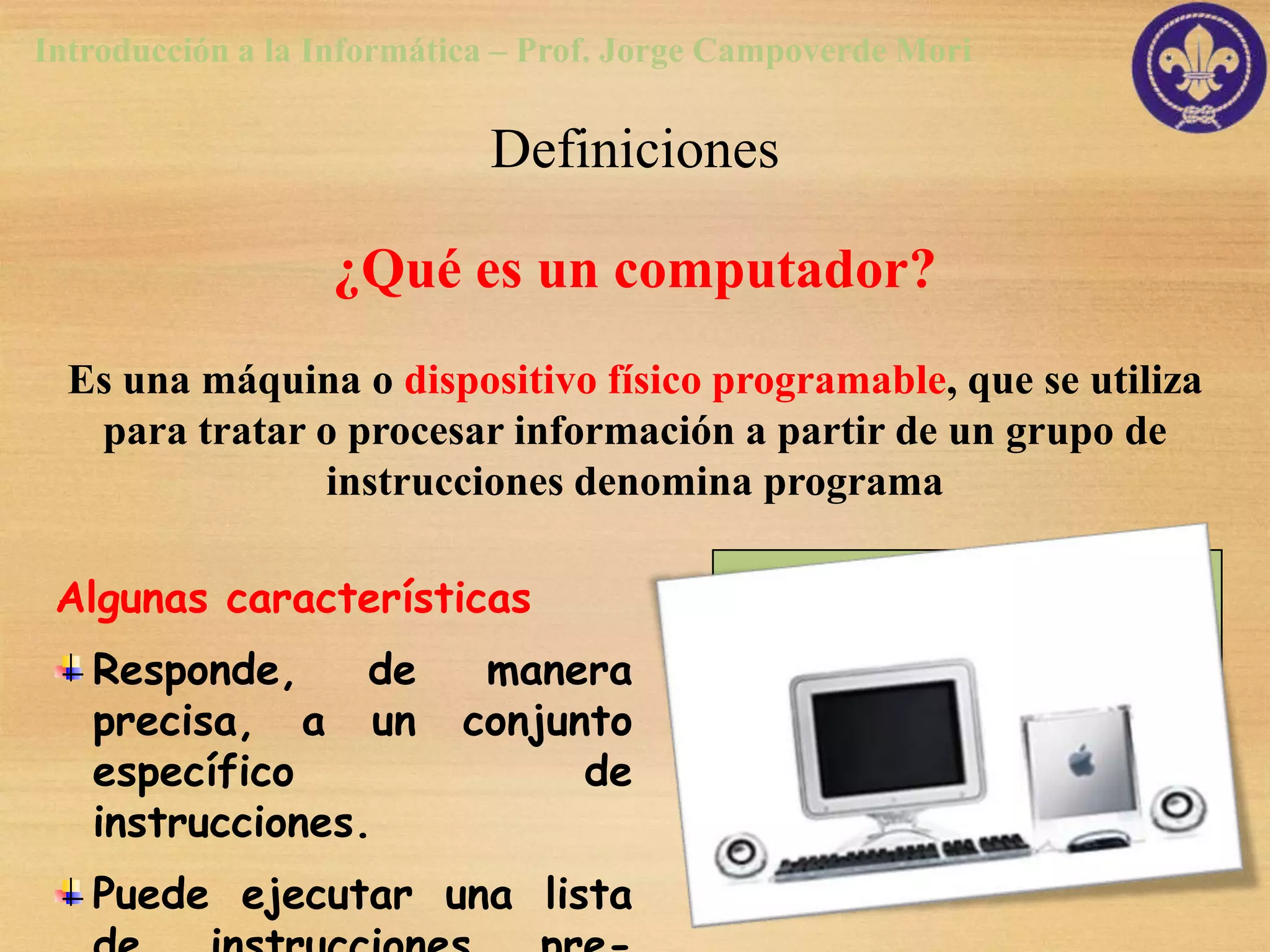 Introducción a la Informática – Prof. Jorge Campoverde Mori

                            Definiciones

                  ¿Qué es un computador?
  Es una máquina o dispositivo físico programable, que se utiliza
   para tratar o procesar información a partir de un grupo de
               instrucciones denomina programa

 Algunas características
   Responde,     de        manera
   precisa, a un          conjunto
   específico                   de
   instrucciones.
   Puede ejecutar una lista
 
