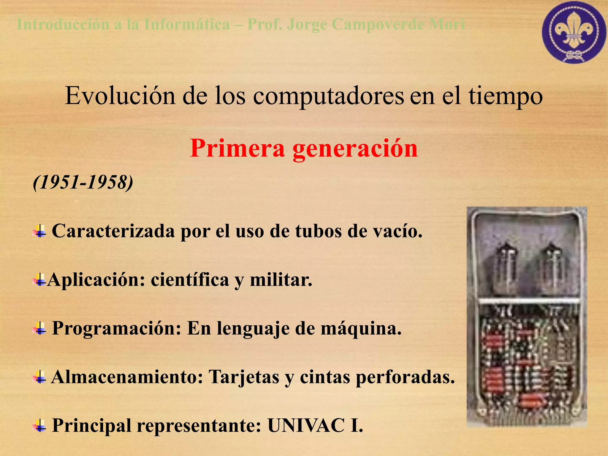 Introducción a la Informática – Prof. Jorge Campoverde Mori



      Evolución de los computadores en el tiempo
                      Primera generación
  (1951-1958)

    Caracterizada por el uso de tubos de vacío.

   Aplicación: científica y militar.

    Programación: En lenguaje de máquina.

    Almacenamiento: Tarjetas y cintas perforadas.

    Principal representante: UNIVAC I.
 