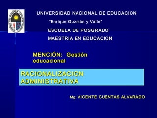 RACIONALIZACION ADMINISTRATIVA
UNIVERSIDA NACIONAL DE
EDUCACIÓN“Enrique Guzmán y Valle”
UNIVERSIDAD NACIONAL DE EDUCACION
“Enrique Guzmán y Valle”
ESCUELA DE POSGRADOESCUELA DE POSGRADO
MAESTRIA EN EDUCACIONMAESTRIA EN EDUCACION
MENCIÓN: GestiónMENCIÓN: Gestión
educacionaleducacional
RACIONALIZACIONRACIONALIZACION
ADMINISTRATIVAADMINISTRATIVA
RACIONALIZACIONRACIONALIZACION
ADMINISTRATIVAADMINISTRATIVA
Mg: VICENTE CUENTAS ALVARADOVICENTE CUENTAS ALVARADO
 